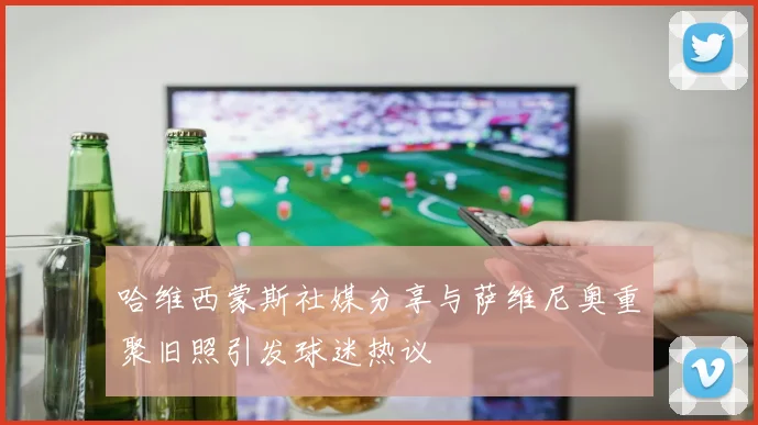 哈维西蒙斯社媒分享与萨维尼奥重聚旧照引发球迷热议