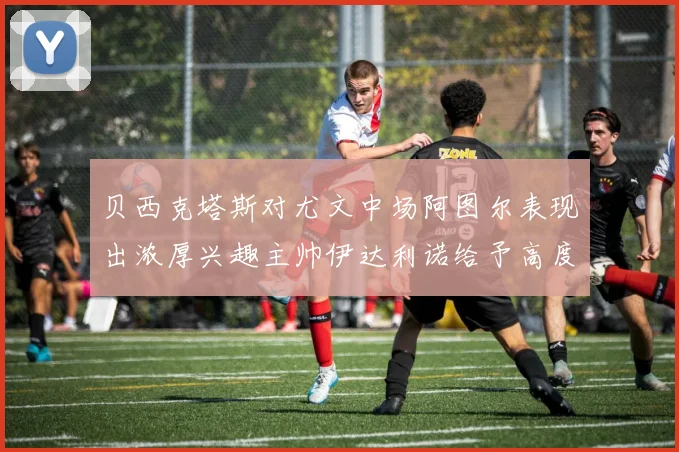 贝西克塔斯对尤文中场阿图尔表现出浓厚兴趣主帅伊达利诺给予高度评价