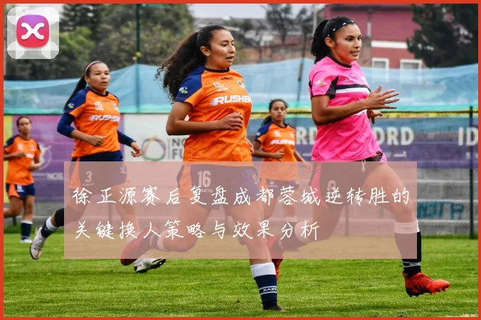 徐正源赛后复盘成都蓉城逆转胜的关键换人策略与效果分析