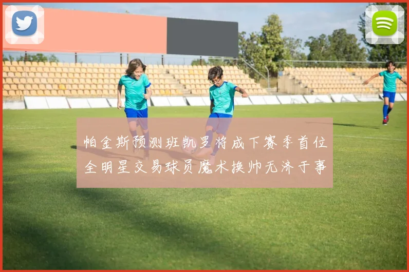 帕金斯预测班凯罗将成下赛季首位全明星交易球员魔术换帅无济于事