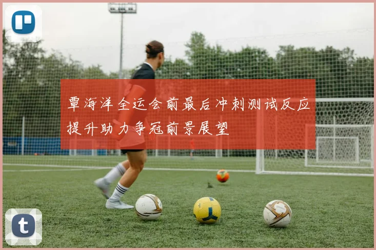 覃海洋全运会前最后冲刺测试反应提升助力争冠前景展望