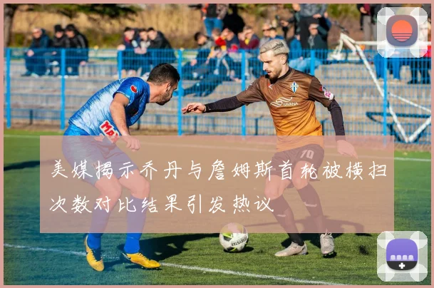 美媒揭示乔丹与詹姆斯首轮被横扫次数对比结果引发热议