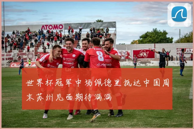 世界杯冠军中场佩德里抵达中国周末苏州见面期待满满