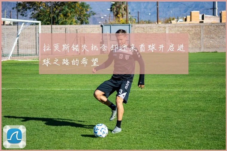拉莫斯错失机会却迎来首球开启进球之路的希望
