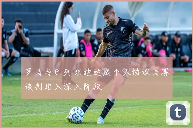 罗马与巴列尔迪达成个人协议马赛谈判进入深入阶段