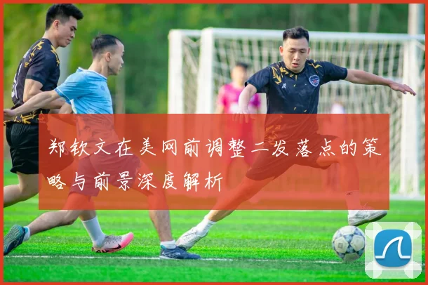 郑钦文在美网前调整二发落点的策略与前景深度解析